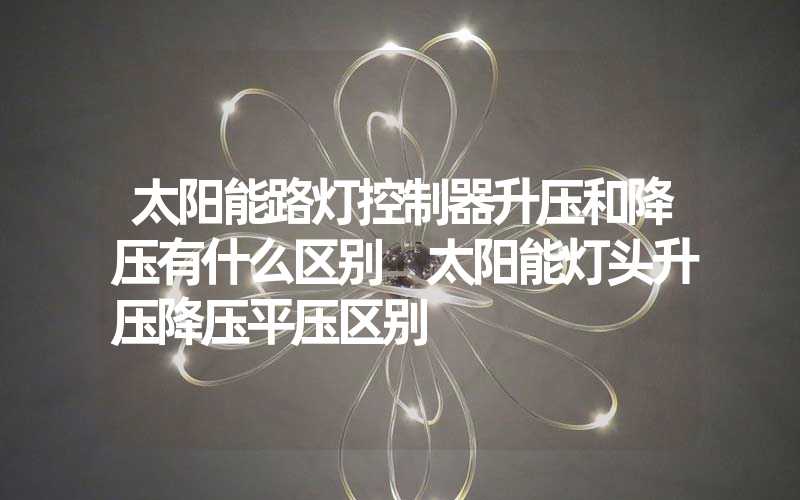 太阳能路灯控制器升压和降压有什么区别 太阳能灯头升压降压平压区别